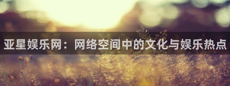 环球360娱乐官网免费观看：亚星娱乐网：网络空间中的文化与娱乐热点