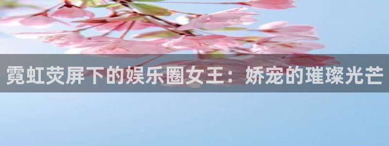 环球360官网：霓虹荧屏下的娱乐圈女王：娇宠的璀璨光芒